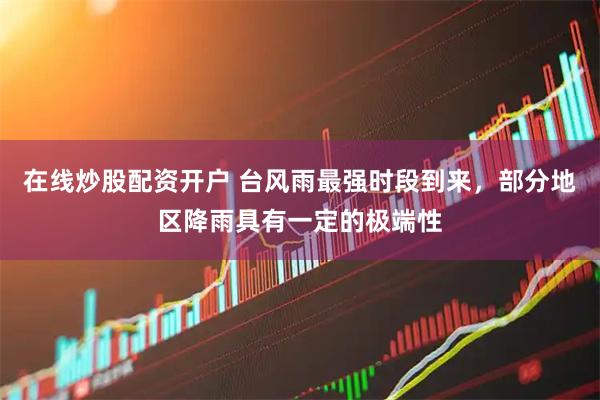 在线炒股配资开户 台风雨最强时段到来，部分地区降雨具有一定的极端性