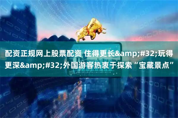 配资正规网上股票配资 住得更长 玩得更深 外国游客热衷于探索“宝藏景点”