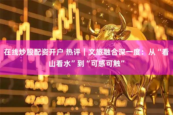 在线炒股配资开户 热评｜文旅融合深一度：从“看山看水”到“可感可触”