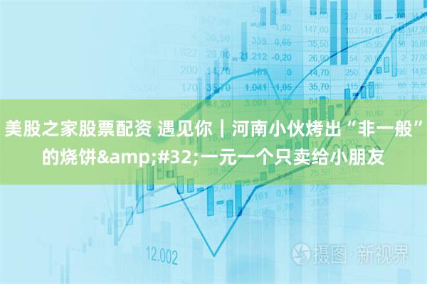 美股之家股票配资 遇见你｜河南小伙烤出“非一般”的烧饼 一元一个只卖给小朋友